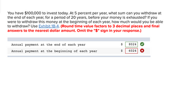 You have $100,000 to invest today. At 5 percent per year, what sum can you withdraw at
the end of each year, for a period of 20 years, before your money is exhausted? If you
were to withdraw this money at the beginning of each year, how much would you be able
to withdraw? Use Exhibit 1B-4. (Round time value factors to 3 decimal places and final
answers to the nearest dollar amount. Omit the "$" sign in your response.)
Annual payment at the end of each year
Annual payment at the beginning of each year
$
$
8024
6024
X