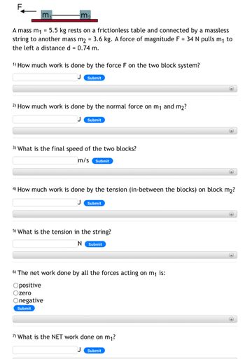 m
A mass m₁ = 5.5 kg rests on a frictionless table and connected by a massless
string to another mass m₂ = 3.6 kg. A force of magnitude F = 34 N pulls m₁ to
the left a distance d = 0.74 m.
1) How much work is done by the force F on the two block system?
Submit
2) How much work is done by the normal force on m₁ and m₂?
Submit
3) What is the final speed of the two blocks?
m/s Submit
Onegative
Submit
Submit
5) What is the tension in the string?
N Submit
4) How much work is done by the tension (in-between the blocks) on block m₂?
6) The net work done by all the forces acting on m₁ is:
Opositive
Ozero
7) What is the NET work done on m₁?
+
Submit
+
+
+
+