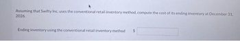 Assuming that Swifty Inc. uses the conventional retail inventory method, compute the cost of its ending inventory at December 31,
2026.
Ending inventory using the conventional retail inventory method