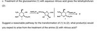 c. Treatment of the glucosamine (1) with aqueous nitrous acid gives the tetrahydrofuran
(2):
он
он
NaNO„/H* HOH;C
OHNANOH*
?
H,N.
OH
CHO
H,N
Med
*CH,OH
но
OH
Meo
CH,OH
1
2
3
Suggest a reasonable pathway for the transformation of (1) to (2); what product(s) would
you expect to arise from the treatment of the amine (3) with nitrous acid?
