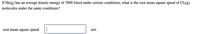 If He(g) has an average kinetic energy of 7890 J/mol under certain conditions, what is the root mean square speed of Cl2(g)
molecules under the same conditions?
root mean square speed:
m/s
