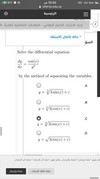 0 في %491،
10:02 ص
4G stc ksa l.
A rafid.bu.edu.sa
الرئيسية
إجراء الاختبار: الاختبار النهائي - المعادلات التفاضليه العادية -8
حالة إكمال الأسئلة
السؤ
Solve the differential equation
cos(x)
y?
dy
dx
by the method of separating the variables.
.A
y = V3 sin(x)+c
.B
Y =
V3(cos(x) + c)
.C
= ل
V3(sin(x) + c)
|
.D
v3(sin(a) (c + = و
نقر فوق "حفظ وإرسال" ل لحفظ والإرسال. وانقر فوق "حفظ كل الإجابات" لحفظ كل الإجابات.
حفظ وإرسال
حفظ كافة الإجابات
II
