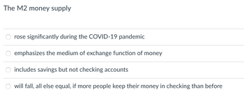 The M2 money supply
rose significantly during the COVID-19 pandemic
emphasizes the medium of exchange function of money
includes savings but not checking accounts
will fall, all else equal, if more people keep their money in checking than before