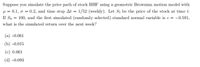 Suppose you simulate the price path of stock HHF using a geometric Brownian motion model with
µ = 0.1, o = 0.2, and time step At = 1/52 (weekly). Let St be the price of the stock at time t.
If So = 100, and the first simulated (randomly selected) standard normal variable is e = -0.591,
what is the simulated return over the next week?
(a) -0.061
(b) -0.015
(c) 0.061
(d) -0.093
