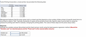 Furlan Printing Corporation, a book printer, has provided the following data:
May
June
July
August
September
October
November
December
Titles
Printed
29
30
42
24
40
Variable cost
Fixed cost
38
39
35
Press Setup Cost
$ 3,185
$ 3,218
$ 3,703
$ 3,011
$ 3,622
$ 3,566
$ 3,568
$3,250
Management believes that the press setup cost is a mixed cost that depends on the number of titles printed. (A specific book that is to
be printed is called a "title". Typically, thousands of copies will be printed of each title. Specific steps must be taken to setup the
presses for printing each title-for example, changing the printing plates. The costs of these steps are the press setup costs.)
Required:
Estimate the variable cost per title printed and the fixed cost per month using the least-squares regression method. (Round the
"Variable cost" to 2 decimal places and the "Fixed cost" to the nearest dollar amount.)
per title printed
per month