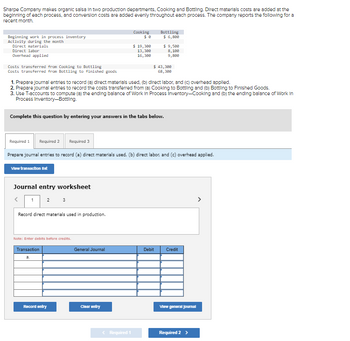 Sharpe Company makes organic salsa in two production departments, Cooking and Bottling. Direct materials costs are added at the
beginning of each process, and conversion costs are added evenly throughout each process. The company reports the following for a
recent month.
Beginning work in process inventory
Activity during the month
Direct materials
Direct labor
Overhead applied
Costs transferred from Cooking to Bottling
Costs transferred from Bottling to finished goods
View transaction list
Journal entry worksheet
<
2 3
1. Prepare journal entries to record (a) direct materials used. (b) direct labor, and (c) overhead applied.
2. Prepare journal entries to record the costs transferred from (a) Cooking to Bottling and (b) Bottling to Finished Goods.
3. Use T-accounts to compute (a) the ending balance of Work in Process Inventory-Cooking and (b) the ending balance of Work In
Process Inventory-Bottling.
Complete this question by entering your answers in the tabs below.
1
Record direct materials used in production.
Required 1 Required 2
Required 3
Prepare journal entries to record (a) direct materials used, (b) direct labor, and (c) overhead applied.
Note: Enter debits before credits.
Transaction
a.
Record entry
Cooking
General Journal
$ 19,300
13,300
16,300
Clear entry
< Required 1
Bottling
$ 6,800
$ 9,500
8,100
9,800
$ 43,300
68,300
Debit
Credit
View general Journal
Required 2 >