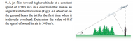 9. A jet flies toward higher altitude at a constant
speed of 1 963 m/s in a direction that makes an
angle 0 with the horizontal (Fig.). An observer on
the ground hears the jet for the first time when it
is directly overhead. Determine the value of 0 if
the speed of sound in air is 340 m/s.
