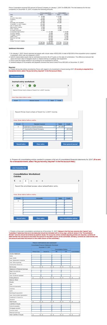 Prince Corporation acquired 100 percent of Sword Company on January 1, 20X7, for $186,000. The trial balances for the two
companies on December 31, 20X7, Included the following amounts:
Item
Cash
Accounts Receivable
Inventory
Land
Buildings and Equipment
Investment in Sword Company
Cost of Goods Sold
Depreciation Expense
other Expenses
Dividends Declared
Accumulated Depreciation
Accounts Payable
Mortgages Payable
Common stock
Retained Earnings
Sales
Income from Sword Company
Additional Information
View transaction list
1. On January 1, 20X7, Sword reported net assets with a book value of $132,000. A total of $21,000 of the acquisition price is applied
to goodwill, which was not Impaired In 20X7.
Journal entry worksheet
2. Sword's depreciable assets had an estimated economic life of 11 years on the date of combination. The difference between fair
value and book value of tangible assets is related entirely to buildings and equipment.
3. Prince used the equity-method in accounting for its Investment In Sword.
4. Detailed analysis of receivables and payables showed that Sword owed Prince $15,000 on December 31, 20X7.
Required:
a. Prepare all journal entries recorded by Prince with regard to Its Investment in Sword during 20X7. (If no entry is required for a
transaction/event, select "No Journal entry required" In the first account field.)
Record Prince Corp's share of Sword Co.'s 20X7 income.
Note: Enter debits before credits.
Event
B
Event
2
Note: Enter debits before credits.
Record entry
Prince Corporation
Debit
Credit
$ 86,000
66,000
190,000
190,000
112,000
84,000
38,000
497,000
153,000
251,000
497,000
255,000
23,000
13,000
IN
57,088
57,888
57,000
21,000
$ 147,000
64,000
198,000
286,000
341,000
686,000
86,000
$1,800,000 $1,806,000
Record Prince Corp's share of Sword Co.'s 20X7 income.
view transaction list
< A
Investment in Sword Company
Income from Sword Company
Event
2
General Journal
B
Consolidation Worksheet
Entries
Record entry
с
Income Statement
Sales
Less: COGS
Less: Depreciation expense
Less: Other expenses
Income from Sword Co.
Net Income
Statement of Retained Earnings
Beginning balance
Net income
Less: Dividends declared
Note: Enter debits before credits.
Ending Balance
Balance Sheet
Assets
Cash
Accounts receivable
Inventory
Land
Buildings & equipment
Less: Accumulated depreciation
Investment in Sword Co.
Goodwill
Total Assets
Liabilities & Equity
Accounts payable
Mortgages payable
Common stock
Retained earnings
Total Liabilities & Equity
General Journal
b. Prepare all consolidating entries needed to prepare a full set of consolidated financial statements for 20X7. (If no ent
for a transaction/event, select "No Journal entry required" in the first account field.)
Clear entry
Record the amortized excess value reclassification entry.
S
D E
S
$
S
Accounts
Prince Corp
Clear entry
PRINCE CORPORATION AND SUBSIDIARY
Consolidated Financial Statements Worksheet
December 31, 20X7
Debit
0 $
Sword Company
Debit
Credit
$ 43,000
0 S
0 $
0 $
Sword Co
71,000
132,000
47,000
85,000
414,000
$763,000 $763,000
c. Prepare a three-part consolidation worksheet as of December 31, 20X7. (Values in the first two columns (the "parent" and
"subsidiary" balances) that are to be deducted should be Indicated with a minus sign, while all values in the "Consolidation
Entries" columns should be entered as positive values. For accounts where multiple adjusting entries are required, combine all
debit entries into one amount and enter this amount in the debit column of the worksheet. Similarly, combine all credit entries into
one amount and enter this amount in the credit column of the worksheet.)
0 S
0 S
0 $
Credit
0 S
$ 65,000
20,000
DR
Debit
251,000
Debit
View general journal
0 S
0
>
Credit
view consolidation entries
Consolidation Entries
CR
251,000
S
0 S
0 S
Credit
Consolidated
0 S
0 S
>
0 $
0 S
0
0
0