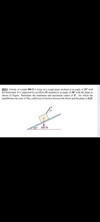 HW3: A body of weight 500 N is lying on a rough plane inclined at an angle of 25° with
the horizontal. It is supported by an effort (P) inclined at an angle of 30° with the plane as
shown in Figure. Determine the minimum and maximum values of P, for which the
equilibrium can exist, if The coefficient of friction between the block and the plane is 0.25
25°
500 N
