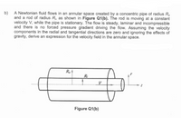 b)
A Newtonian fluid flows in an annular space created by a concentric pipe of radius R,
and a rod of radius R;, as shown in Figure Q1(b). The rod is moving at a constant
velocity V, while the pipe is stationary. The flow is steady, laminar and incompressible
and there is no forced pressure gradient driving the flow. Assuming the velocity
components in the radial and tangential directions are zero and ignoring the effects of
gravity, derive an expression for the velocity field in the annular space.
R.
R:
Figure Q1(b)
