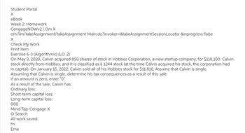 Student Portal
X
eBook
Week 2: Homework
CengageNOWv2 | Om X
om/ilm/takeAssignment/takeAssignment Main.do?invoker=&takeAssignmentSession Locator &inprogress-false
X
Check My Work
Print Item
Exercise 6-3 (Algorithmic) (LO. 2)
On May 9, 2020, Calvin acquired 850 shares of stock in Hobbes Corporation, a new startup company, for $118,100. Calvin
stock directly from Hobbes, and it is classified as § 1244 stock (at the time Calvin acquired his stock, the corporation had
in capital). On January 15, 2022, Calvin sold all of his Hobbes stock for $11,810. Assume that Calvin is single.
Assuming that Calvin is single, determine his tax consequences as a result of this sale.
If an amount is zero, enter "0".
As a result of the sale, Calvin has:
Ordinary loss:
Short-term capital loss:
Long-term capital loss:
000
Mind Tap-Cengage X
Q Search
All work saved.
hs
Ema