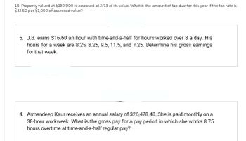10. Property valued at $130 000 is assessed at 2/13 of its value. What is the amount of tax due for this year if the tax rate is
$32.50 per $1,000 of assessed value?
5. J.B. earns $16.60 an hour with time-and-a-half for hours worked over 8 a day. His
hours for a week are 8.25, 8.25, 9.5, 11.5, and 7.25. Determine his gross earnings
for that week.
4. Armandeep Kaur receives an annual salary of $26,478.40. She is paid monthly on a
38-hour workweek. What is the gross pay for a pay period in which she works 8.75
hours overtime at time-and-a-half regular pay?