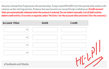 Assume instead that Fung leaves the partnership. Fung is paid $94,600 from the partnership assets with
a bonus as the retiring partner. Prepare the journal entry to record Fung's withdrawal. (Credit account
titles are automatically indented when the amount is entered. Do not indent manually. List all debit entries
before credit entries. If no entry is required, select "No Entry" for the account titles and enter o for the amounts.)
Account Titles
eTextbook and Media
Debit
Credit
HELP//