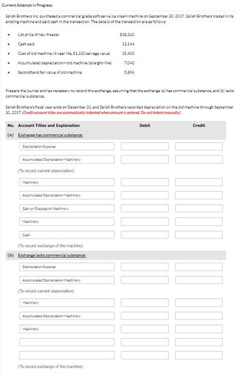 Current Attempt in Progress
Splish Brothers Inc. purchased a commercial grade soft-serve ice cream machine on September 30, 2017. Splish Brothers traded in its
existing machine and paid cash in the transaction. The details of the transaction are as follows:
.
.
.
List price of new freezer
Cash paid
Cost of old machine (4-year life, $1,320 salvage value)
Accumulated depreciation-old machine (straight-line)
. Secondhand fair value of old machine
Prepare the journal entries necessary to record this exchange, assuming that the exchange (a) has commercial substance, and (b) lacks
commercial substance.
Splish Brothers's fiscal year ends on December 31, and Splish Brothers recorded depreciation on the old machine through September
30, 2017. (Credit account titles are automatically indented when amount is entered. Do not indent manually)
No. Account Titles and Explanation
(a) Exchange has commercial substance:
Depreciation Expense
Accumulated Depreciation Machinery
(To record current depreciation)
Machinery
Accumulated Depreciation Machinery
Gain on Disposal of Machinery
Machinery
(To record exchange of the machine)
substance:
(b) Exchange lacks commercial
Depreciation Expense
Accumulated Depreciation Machinery
(To record current depreciation)
Machinery
Accumulated Depreciation-Machinery
$18,260
12,144
15,400
7,040
5,896
Machinery
(To record exchange of the machine)
Debit
COUTO
Credit
1000
]]