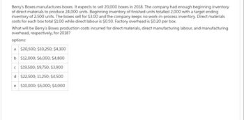 Berry's Boxes manufactures boxes. It expects to sell 20,000 boxes in 2018. The company had enough beginning inventory
of direct materials to produce 24,000 units. Beginning inventory of finished units totalled 2,000 with a target ending
inventory of 2,500 units. The boxes sell for $3.00 and the company keeps no work-in-process inventory. Direct materials
costs for each box total $1.00 while direct labour is $0.50. Factory overhead is $0.20 per box.
What will be Berry's Boxes production costs incurred for direct materials, direct manufacturing labour, and manufacturing
overhead, respectively, for 2018?
options:
a $20,500; $10,250; $4,100
b
$12,000; $6,000; $4,800
$19,500; $9,750; $3,900
d
$22,500; 11,250; $4,500
e $10,000; $5,000; $4,000