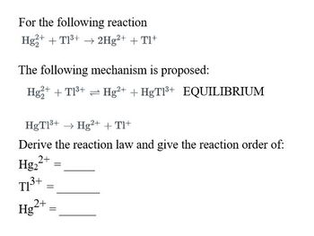 For the following reaction
Hg2+ + T1³+ → 2Hg²+ + Tl+
The following mechanism is proposed:
Hg2+ + T1³+ Hg²+ + HgT1³+ EQUILIBRIUM
HgT1³+ → Hg2+ + Tl+
Derive the reaction law and give the reaction order of:
Hg₂2+
T1³+
3+ =
2+
Hg
=
=