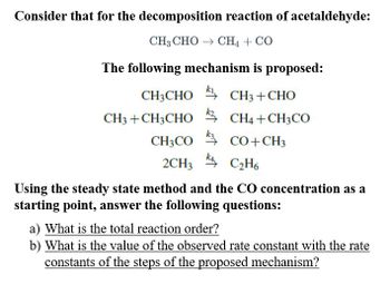 Consider that for the decomposition reaction of acetaldehyde:
CH,CHO → CH,+CO
The following mechanism is proposed:
CH3CHO * CH3+CHO
CH3 + CH3CHOCH4+CH3CO
CH3CO
CO+CH3
2CH3C₂H6
Using the steady state method and the CO concentration as a
starting point, answer the following questions:
a) What is the total reaction order?
b) What is the value of the observed rate constant with the rate
constants of the steps of the proposed mechanism?