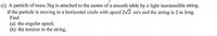 (i) A particle of mass 3kg is attached to the centre of a smooth table by a light inextensible string.
If the particle is moving in a horizontal circle with speed 2v2 m/s and the string is 2 m long.
Find
(a) the angular speed,
(b) the tension in the string.
