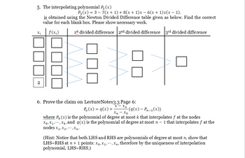 5. The interpolating polynomial P3 (x)
Xi
P3(x) = 37(x + 1) + 8(x + 1)x − 6(x + 1)x(x - 1).
is obtained using the Newton Divided Difference table given as below. Find the correct
value for each blank box. Please show necessary work.
f(x₂)
1st divided difference 2nd divided difference 3rd divided difference
☐☐☐
6. Prove the claim on Lecture Notes3.3 Page 6:
x -
P₂ (x) = q (x) +
Xn - Xo
where P(x) is the polynomial of degree at most k that interpolates f at the nodes
Xo, X₁, X, and q(x) is the polynomial of degree at most n - 1 that interpolates f at the
nodes x₁,x₂,.,Xn-
-(q (x) - Pn-1(x))
(Hint: Notice that both LHS and RHS are polynomials of degree at most n, show that
LHS=RHS at n + 1 points: Xo, X₁, X, therefore by the uniqueness of interpolation
polynomial, LHS=RHS.)