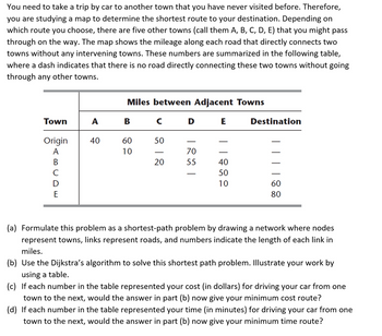 You need to take a trip by car to another town that you have never visited before. Therefore,
you are studying a map to determine the shortest route to your destination. Depending on
which route you choose, there are five other towns (call them A, B, C, D, E) that you might pass
through on the way. The map shows the mileage along each road that directly connects two
towns without any intervening towns. These numbers are summarized in the following table,
where a dash indicates that there is no road directly connecting these two towns without going
through any other towns.
Town
Origin
A
B
C
D
E
A
40
Miles between Adjacent Towns
C D E
B
60
10
50
20
- 70 55 -
88811
40
50
10
Destination
| | || 88
60
80
(a) Formulate this problem as a shortest-path problem by drawing a network where nodes
represent towns, links represent roads, and numbers indicate the length of each link in
miles.
(b) Use the Dijkstra's algorithm to solve this shortest path problem. Illustrate your work by
using a table.
(c) If each number in the table represented your cost (in dollars) for driving your car from one
town to the next, would the answer in part (b) now give your minimum cost route?
(d) If each number in the table represented your time (in minutes) for driving your car from one
town to the next, would the answer in part (b) now give your minimum time route?