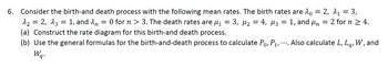 = = 3,
6. Consider the birth-and death process with the following mean rates. The birth rates are λ = 2, λ₁
3, μ₂ =
= 4, µ3
1, and un = 2 for n ≥ 4.
-
La'
^₂ = 2, 13
1, and n = 0 for n> 3. The death rates are ₁
(a) Construct the rate diagram for this birth-and death process.
(b) Use the general formulas for the birth-and-death process to calculate P₁, P₁, ···. Also calculate L,
Wq.
=
=
W, and