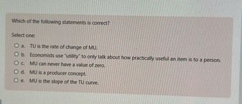 Which of the following statements is correct?
Select one:
O a. TU is the rate of change of MU.
O b. Economists use "utility" to only talk about how practically useful an item is to a person.
O c. MU can never have a value of zero.
O d. MU is a producer concept.
O e. MU is the slope of the TU curve.