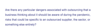 Are there any particular dangers associated with outsourcing that a
business thinking about it should be aware of during the pandemic,
risks that could be specific to an outsourced supplier, the sector, or
something else entirely?