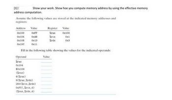 [1] ( Show your work. Show hoe you compute memory address by using the effective memory
address computation.
Assume the following values are stored at the indicated memory addresses and
registers:
Address Value
0x100
OxFF
0x104
OxAB
0x108
0x13
0x10c
0x11
$0x108
(Zrax)
Fill in the following table showing the values for the indicated operands:
Operand
Value
Zrax
0x104
4(%rax)
9(%rax, Xrdx)
Register
Zrax
Zrcx
%rdx
260(Xrcx,Xrdx)
OxFC(Zrcx, 4)
(Zrax, Xrdx, 4)
Value
0x100
0x1
0x3