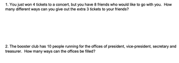 1. You just won 4 tickets to a concert, but you have 8 friends who would like to go with you. How
many different ways can you give out the extra 3 tickets to your friends?
2. The booster club has 10 people running for the offices of president, vice-president, secretary and
treasurer. How many ways can the offices be filled?