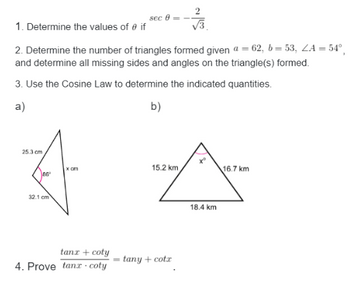 1. Determine the values of 0 if
√√3
2. Determine the number of triangles formed given a = 62, b=53, ZA = 54°
and determine all missing sides and angles on the triangle(s) formed.
3. Use the Cosine Law to determine the indicated quantities.
a)
b)
25.3 cm
86
32.1 cm
x cm
sec 8=
tanx + coty
4. Prove tana coty
15.2 km
tany + cotx
18.4 km
16.7 km