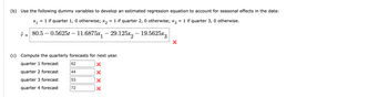 **(b)** Use the following dummy variables to develop an estimated regression equation to account for seasonal effects in the data:  
\[ x_1 = 1 \text{ if quarter 1, 0 otherwise; } x_2 = 1 \text{ if quarter 2, 0 otherwise; } x_3 = 1 \text{ if quarter 3, 0 otherwise.} \]

\[ \hat{y} = 80.5 - 0.5625t - 11.6875x_1 - 29.125x_2 - 19.5625x_3 \] (incorrect)

**(c)** Compute the quarterly forecasts for next year.

- Quarter 1 forecast: 62 ❌
- Quarter 2 forecast: 44 ❌
- Quarter 3 forecast: 53 ❌
- Quarter 4 forecast: 72 ❌