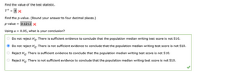 Find the value of the test statistic.
T+
= 4 X
Find the p-value. (Round your answer to four decimal places.)
p-value = 0.1212 X
Using a = 0.05, what is your conclusion?
Do not reject Ho. There is sufficient evidence to conclude that the population median writing test score is not 510.
Do not reject Ho. There is not sufficient evidence to conclude that the population median writing test score is not 510.
Reject Ho. There is sufficient evidence to conclude that the population median writing test score is not 510.
Reject Ho. There is not sufficient evidence to conclude that the population median writing test score is not 510.
оо