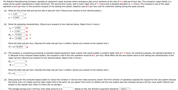 The Robotics Manufacturing Company operates an equipment repair business where emergency jobs arrive randomly at the rate of two jobs per 8-hour day. The company's repair facility is a
single-server system operated by a repair technician. The service time varies, with a mean repair time of 2.9 hours and a standard deviation of 1.8 hours. The company's cost of the repair
operation is $28 per hour. In the economic analysis of the waiting line system, Robotics uses $36 per hour cost for customers waiting during the repair process.
(a) What are the arrival rate and service rate in jobs per hour? (Round your answers to four decimal places.)
λ = 0.25
μ = 0.3448
(b) Show the operating characteristics. (Round your answers to four decimal places. Report time in hours.)
La 2.6902
L = 3.5241
X
X
Xh
q
W = 14.0965 Xh
W
=
= 10.7632
Show the total cost per hour. (Express the total cost per hour in dollars. Round your answer to the nearest cent.)
TC = $154.8676 X
W
(c) The company is considering purchasing a computer-based equipment repair system that would enable a constant repair time of 2.9 hours. For practical purposes, the standard deviation is
0. Because of the computer-based system, the company's cost of the new operation would be $31 per hour. What effect will the new system have on the waiting line characteristics of the
repair service? (Round your answers to four decimal places. Report time in hours.)
=
q
W =
h
Show the total cost per hour. (Express the total cost per hour in dollars. Round your answer to the nearest cent.)
TC =
$
(d) Does paying for the computer-based system to reduce the variation in service time make economic sense? The firm's director of operations rejected the request for the new system because
the hourly cost is $3 higher and the mean repair time is the same. Do you agree? How much (in dollars) will the new system save the company during a 40-hour work week? (Round your
answer to the nearest cent. Enter 0 if there are no savings.)
The average savings over a 40-hour work week amount to $
Based on this, the director's argument should be ---Select--- ✓