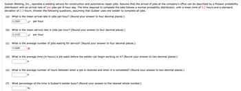 Gubser Welding, Inc., operates a welding service for construction and automotive repair jobs. Assume that the arrival of jobs at the company's office can be described by a Poisson probability
distribution with an arrival rate of two jobs per 8-hour day. The time required to complete the jobs follows a normal probability distribution, with a mean time of 3.2 hours and a standard
deviation of 2.3 hours. Answer the following questions, assuming that Gubser uses one welder to complete all jobs.
(a) What is the mean arrival rate in jobs per hour? (Round your answer to four decimal places.)
0.2500
per hour
(b) What is the mean service rate in jobs per hour? (Round your answer to four decimal places.)
0.3125
per hour
(c) What is the average number of jobs waiting for service? (Round your answer to four decimal places.)
0.0066
X
(d) What is the average time (in hours) a job waits before the welder can begin working on it? (Round your answer to two decimal places.)
h
(e) What is the average number of hours between when a job is received and when it is completed? (Round your answer to two decimal places.)
h
(f) What percentage of the time is Gubser's welder busy? (Round your answer to the nearest whole number.)
%