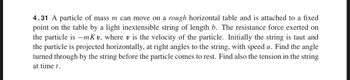 4.31 A particle of mass m can move on a rough horizontal table and is attached to a fixed
point on the table by a light inextensible string of length b. The resistance force exerted on
the particle is -mKv, where v is the velocity of the particle. Initially the string is taut and
the particle is projected horizontally, at right angles to the string, with speed u. Find the angle
turned through by the string before the particle comes to rest. Find also the tension in the string
at time t.