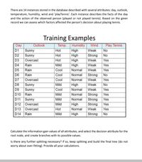 There are 14 instances stored in the database described with several attributes: day, outlook,
temperature, humidity, wind and 'playTennis'. Each instance describes the facts of the day
and the action of the observed person (played or not played tennis). Based on the given
record we can assess which factors affected the person's decision about playing tennis.
Training Examples
Play Tennis
No
Outlook
Day
D1
Sunny
D2
Sunny
Temp. Humidity
High
High
High
High
Normal
Wind
Hot
Weak
Hot
Strong
No
D3
Overcast
Hot
Weak
Yes
D4
D5
Rain
Rain
Mild
Сool
Weak
Yes
Weak
Yes
D6
Rain
Cool
Normal
Strong
Weak
No
D7
Overcast
Cool
Normal
Yes
D8
High
Normal
Sunny
Mild
Weak
No
D9
Sunny
D10 Rain
D11 Sunny
D12 Overcast
D13 Overcast
D14
Cool
Weak
Yes
Normal
Normal
Mild
Strong
Yes
Mild
Strong
Strong
Weak
Yes
Mild
Hot
Mild
High
Normal
Yes
Yes
No
Rain
High
Strong
Calculate the information gain values of all attributes, and select the decision attribute for the
root node, and create branches with its possible values.
Is there any further splitting necessary? If so, keep splitting and build the final tree (do not
worry about over-fitting). Provide all your calculations.
