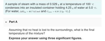 A sample of steam with a mass of 0.529 g at a temperature of 100 °C
condenses into an insulated container holding 4.25 g of water at 5.0 °c.
(For water, AHvap = 40.7 kJ/mol and Cwater = 4.18 J/(g · °C).)
-
Part A
Assuming that no heat is lost to the surroundings, what is the final
temperature of the mixture?
Express your answer using three significant figures.