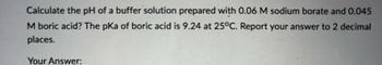 Calculate the pH of a buffer solution prepared with 0.06 M sodium borate and 0.045
M boric acid? The pKa of boric acid is 9.24 at 25°C. Report your answer to 2 decimal
places.
Your Answer: