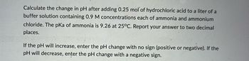 Calculate the change in pH after adding 0.25 mol of hydrochloric acid to a liter of a
buffer solution containing 0.9 M concentrations each of ammonia and ammonium
chloride. The pKa of ammonia is 9.26 at 25°C. Report your answer to two decimal
places.
If the pH will increase, enter the pH change with no sign (positive or negative). If the
pH will decrease, enter the pH change with a negative sign.