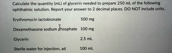 Calculate the quantity (mL) of glycerin needed to prepare 250 mL of the following
ophthalmic solution. Report your answer to 2 decimal places. DO NOT include units.
Erythromycin lactobionate
Dexamethasone sodium phosphate
Glycerin
Sterile water for injection, ad
500 mg
100 mg
2.5 mL
100 mL