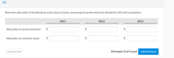 (b)
Show the allocation of dividends to each class of stock, assuming the preferred stock dividend is 8% and cumulative.
Allocation to preferred stock $
Allocation to common stock
Save for Later
$
2021
$
$
2022
$
$
Attempts: 0 of 4 used
2023
Submit Answer