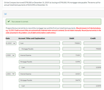 **Oriole Company Mortgage Loan and Installment Payments Journal Entries**

Oriole Company borrowed $790,000 on December 31, 2019, through a 9% mortgage note payable. The terms specify annual installment payments of $123,098, due on December 31.

### Journal Entries

#### December 31, 2019
- **Cash**: Debit $790,000 
- **Mortgage Payable**: Credit $790,000

#### January 1, 2020
- **Interest Expense**: Debit $71,100
- **Mortgage Payable**: Debit $51,998
- **Cash**: Credit $123,098

#### January 1, 2021
- **Interest Expense**: Debit $66,420 
- **Mortgage Payable**: Debit $56,678
- **Cash**: Credit $123,098

**Instructions**: Prepare the journal entries to record the mortgage loan and the first two installment payments. Round answers to whole numbers. Credit account titles are automatically indented when the amount is entered. Record journal entries in the order presented. List all debit entries before credit entries.