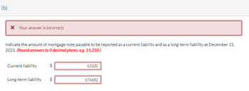 (b)

Your answer is incorrect.

Indicate the amount of mortgage note payable to be reported as a current liability and as a long-term liability at December 31, 2021. (Round answers to 0 decimal places, e.g. 15,250.)

- Current liability: $63,320
- Long-term liability: $674,682