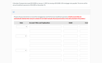 ### Journal Entry Preparation for Mortgage Loan

**Scenario:**
Cullumber Company borrowed $313,000 on January 1, 2022, by issuing a $313,000, 10% mortgage note payable. The terms call for annual installment payments of $54,000 on December 31.

#### Task (a):
Prepare the journal entries to record the mortgage loan and the first two installment payments.

**Instructions:**
- Credit account titles are automatically indented when the amount is entered. Do not indent manually.
- Record journal entries in the order presented in the problem.

#### Journal Entry Table:

| Date       | Account Titles and Explanation | Debit  | Credit |
|------------|--------------------------------|--------|--------|
| (Dropdown) |                                |        |        |
| (Dropdown) |                                |        |        |
| (Dropdown) |                                |        |        |
| (Dropdown) |                                |        |        |
| (Dropdown) |                                |        |        |
| (Dropdown) |                                |        |        |

This exercise is designed to help students practice recording financial transactions related to mortgage loans, understanding interest computations, and how installment payments affect the accounting ledger over time.