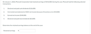 On January 1, 2022, Pharoah Corporation had retained earnings of $546,000. During the year, Pharoah had the following selected
transactions.
1.
2.
3.
4.
Declared and paid cash dividends $126,000.
Corrected overstatement of 2021 net income because of inventory error $43,000.
Earned net income $348,000.
Declared and paid stock dividends $63,000.
Determine the retained earnings balance at the end of the year.
Retained earnings $