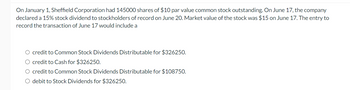 On January 1, Sheffield Corporation had 145000 shares of $10 par value common stock outstanding. On June 17, the company
declared a 15% stock dividend to stockholders of record on June 20. Market value of the stock was $15 on June 17. The entry to
record the transaction of June 17 would include a
O credit to Common Stock Dividends Distributable for $326250.
O credit to Cash for $326250.
O credit to Common Stock Dividends Distributable for $108750.
O debit to Stock Dividends for $326250.