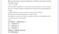 Q2: Second Order Reaction Carried Out Adiabatically in a CSTR. The acid-catalyzed irreversible
liquid-phase reaction is:
A
The feed, which is equimolar in a solvent and A, enters the reactor at a total volumetric
flow rate of 10 dm/min with the concentration of A being 4 M. The entering temperature
is 300 K.
(a) What CSTR reactor volume is necessary to achieve 70% conversion?
(b) Redo part (a) if the feed temperature was raised to 340 K.
(c)comment on the results of (a) and (b) in regards to the effect of feed temperature on the
exit temperature and volume required.
Given:
AHR (300 K) = -3300 cal/mol - °C
CP. = 15 cal/mol. °C
C, = 15cal/mol. °C
CPs = 18 cal/mol. °C
k(300 K) = 0.0005 dm /mol-min
E= 15,000 cal/mol
