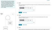 Constants
One kind of elevator has the elevator car hanging
from a cable, which then passes over a pulley and
connects to a counterweight, as shown in (Figure
1). The mass of a fully-loaded elevator (that is, the
elevator and all its passengers) is 1700 kg , the
mass of the counterweight is 1550 kg , and the
pulley has a radius of 0.4 m and a mass of 400 kg
A motor drives the motion of the elevator by
exerting a torque on the pulley. Assume that
friction is negligibe.
Part A
What is the magnitude of the torque the motor must exert in order to lift a fully-loaded elevator with a constant acceleration
of magnitude 1.0m/s²?
Hνα ΑΣφ
?
Nm
Submit
Request Answer
Figure
<) 1 of 1
Part B
What is the magnitude of the torque the motor must exert in order to lower a fully-loaded elevator with a constant
acceleration of magnitude 1.0m/s²?
counter
Nm
weight
Submit
Request Answer
Part C
elevator
A group of people get on a fully-loaded elevator and ride it up three floors (a distance of about 9 meters), where they exit
the olorator If it took 6 soconds for the olovator to travol up thos throo floors how much powor did the motor pood to
