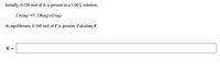 Initially, 0.720 mol of A is present in a 5.00 L solution.
2 A(aq) = 2 B(aq)+C(aq)
At equilibrium, 0.160 mol of C is present. Calculate K.
K =
