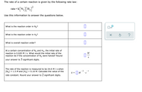 The rate of a certain reaction is given by the following rate law:
rate =k| N,| H2
-k[N;][H+]°
Use this information to answer the questions below.
What is the reaction order in N,?
What is the reaction order in H2?
What is overall reaction order?
At a certain concentration of N, and H2, the initial rate of
reaction is 0.620 M / s. What would the initial rate of the
reaction be if the concentration of N, were halved? Round
M
S
your answer to 3 significant digits.
The rate of the reaction is measured to be 24.0 M / s when
[N2]
= 1.5 M and [H2]
= 0.16 M. Calculate the value of the
k = |M
-2
-1
•S
rate constant. Round your answer to 2 significant digits.
